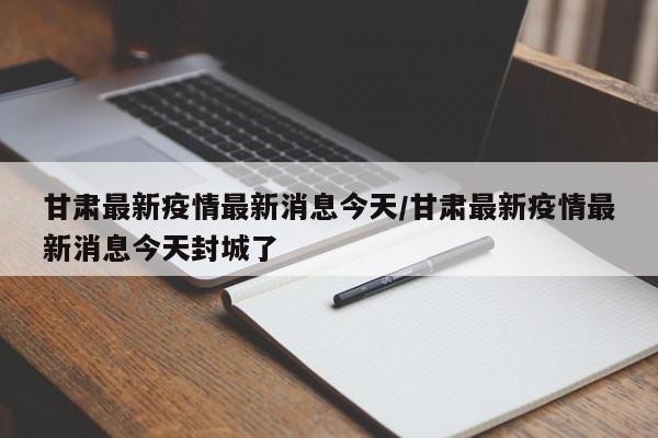 甘肃最新疫情最新消息今天/甘肃最新疫情最新消息今天封城了