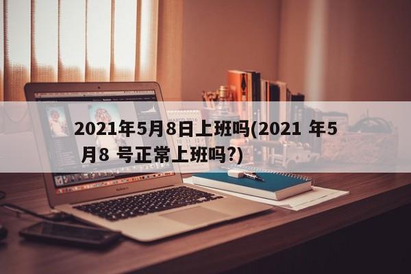 2021年5月8日上班吗(2021 年5 月8 号正常上班吗?)