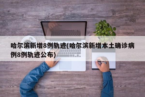 哈尔滨新增8例轨迹(哈尔滨新增本土确诊病例8例轨迹公布)