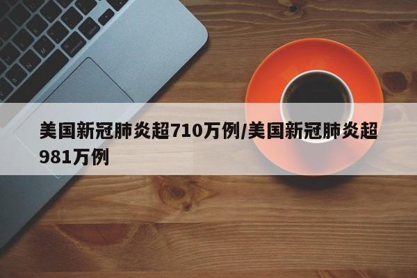 美国新冠肺炎超710万例/美国新冠肺炎超981万例