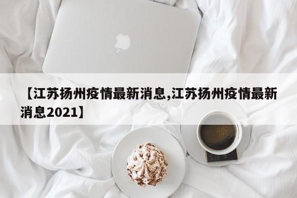 【江苏扬州疫情最新消息,江苏扬州疫情最新消息2021】