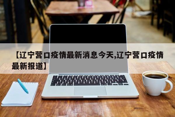 【辽宁营口疫情最新消息今天,辽宁营口疫情最新报道】