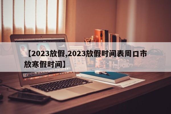 【2023放假,2023放假时间表周口市放寒假时间】