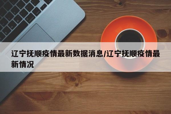 辽宁抚顺疫情最新数据消息/辽宁抚顺疫情最新情况