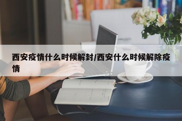 西安疫情什么时候解封/西安什么时候解除疫情