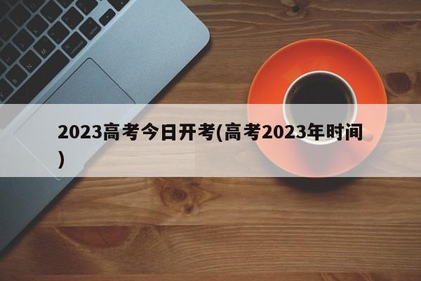 2023高考今日开考(高考2023年时间)