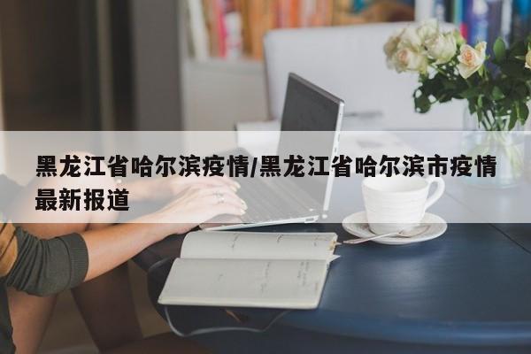 黑龙江省哈尔滨疫情/黑龙江省哈尔滨市疫情最新报道