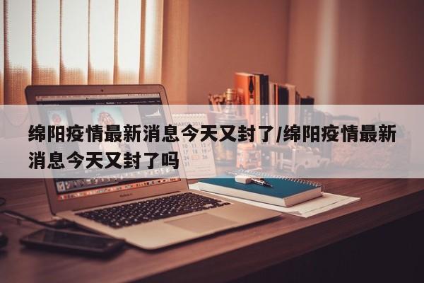 绵阳疫情最新消息今天又封了/绵阳疫情最新消息今天又封了吗