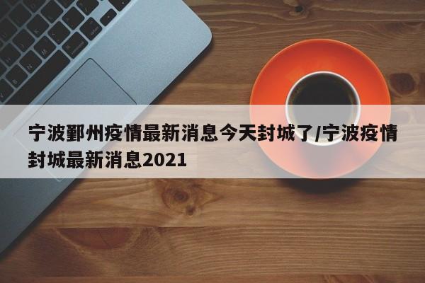 宁波鄞州疫情最新消息今天封城了/宁波疫情封城最新消息2021