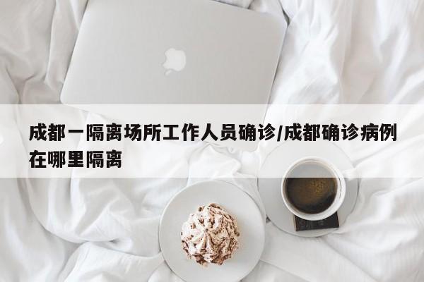 成都一隔离场所工作人员确诊/成都确诊病例在哪里隔离