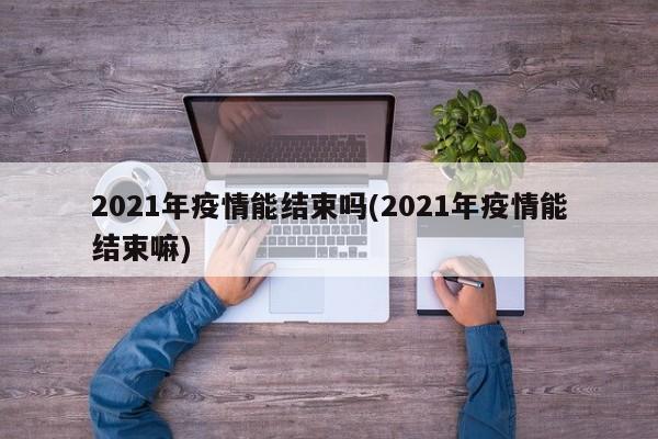 2021年疫情能结束吗(2021年疫情能结束嘛)
