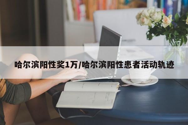 哈尔滨阳性奖1万/哈尔滨阳性患者活动轨迹