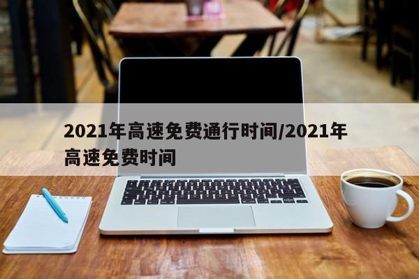 2021年高速免费通行时间/2021年 高速免费时间
