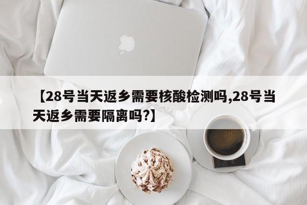 【28号当天返乡需要核酸检测吗,28号当天返乡需要隔离吗?】