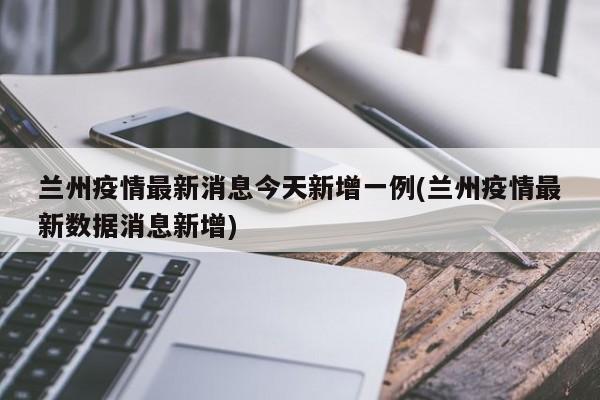 兰州疫情最新消息今天新增一例(兰州疫情最新数据消息新增)