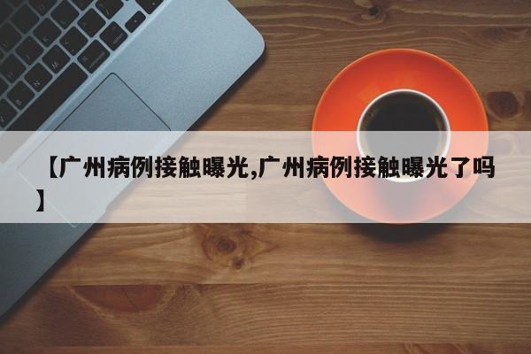 【广州病例接触曝光,广州病例接触曝光了吗】