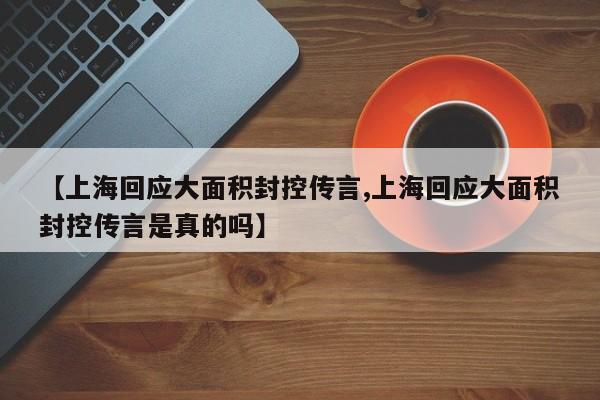 【上海回应大面积封控传言,上海回应大面积封控传言是真的吗】