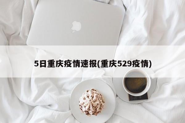 5日重庆疫情速报(重庆529疫情)