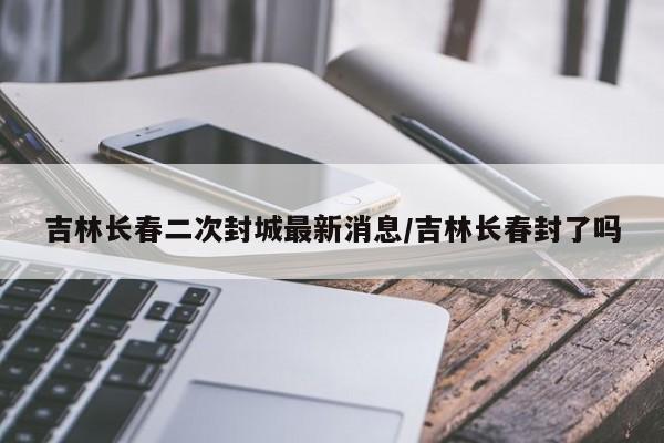 吉林长春二次封城最新消息/吉林长春封了吗