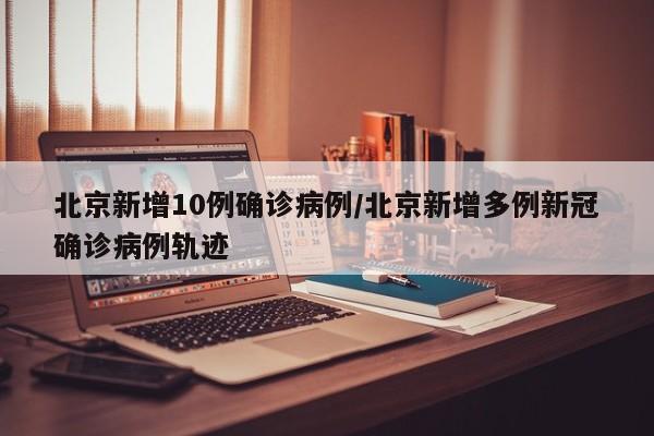 北京新增10例确诊病例/北京新增多例新冠确诊病例轨迹