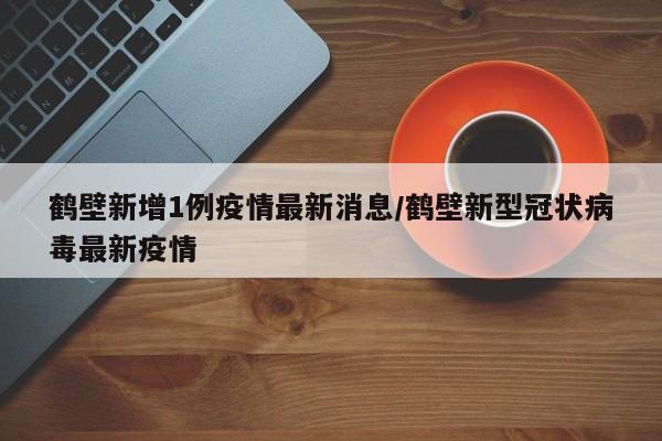 鹤壁新增1例疫情最新消息/鹤壁新型冠状病毒最新疫情