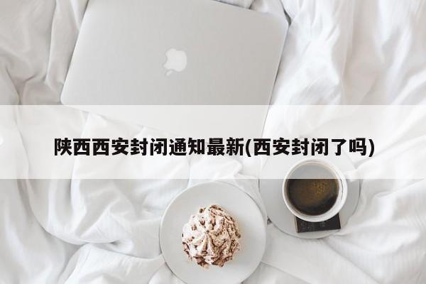 陕西西安封闭通知最新(西安封闭了吗)
