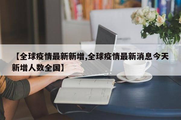 【全球疫情最新新增,全球疫情最新消息今天新增人数全国】