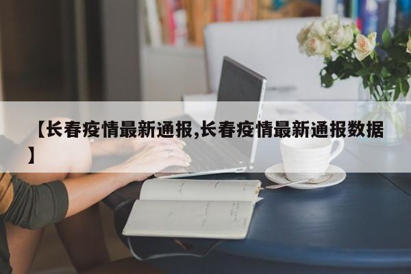 【长春疫情最新通报,长春疫情最新通报数据】