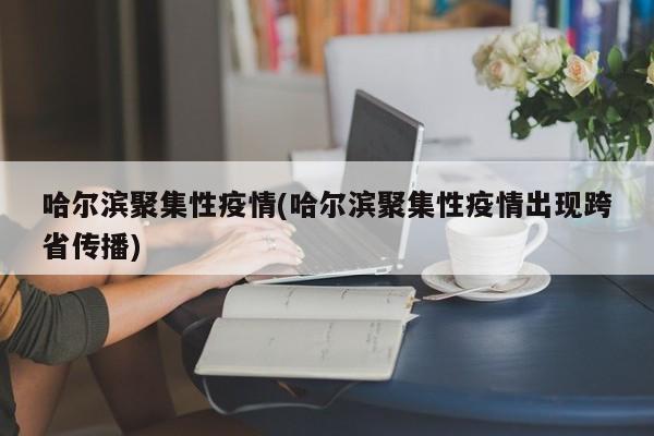 哈尔滨聚集性疫情(哈尔滨聚集性疫情出现跨省传播)