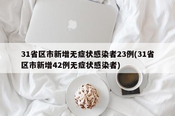 31省区市新增无症状感染者23例(31省区市新增42例无症状感染者)