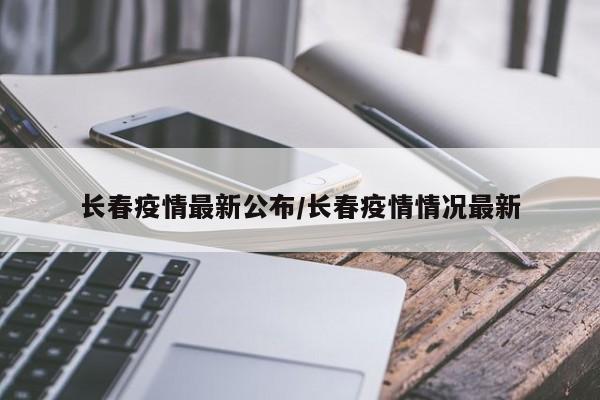 长春疫情最新公布/长春疫情情况最新