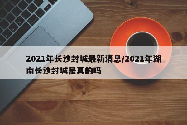 2021年长沙封城最新消息/2021年湖南长沙封城是真的吗