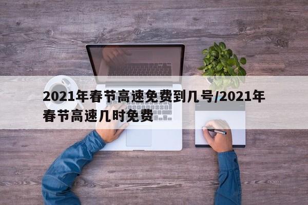 2021年春节高速免费到几号/2021年春节高速几时免费