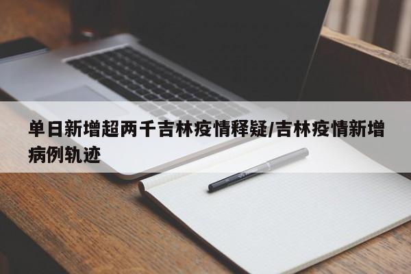 单日新增超两千吉林疫情释疑/吉林疫情新增病例轨迹
