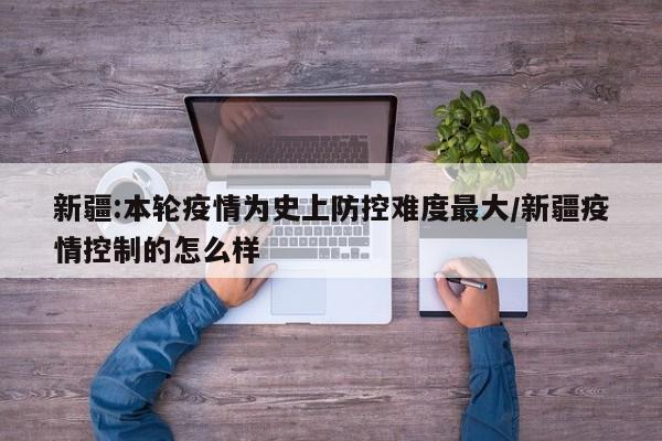 新疆:本轮疫情为史上防控难度最大/新疆疫情控制的怎么样