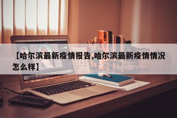 【哈尔滨最新疫情报告,哈尔滨最新疫情情况怎么样】