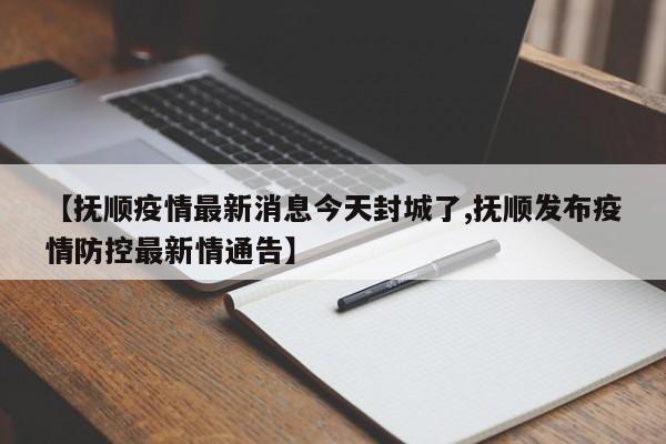 【抚顺疫情最新消息今天封城了,抚顺发布疫情防控最新情通告】