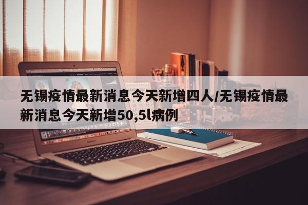 无锡疫情最新消息今天新增四人/无锡疫情最新消息今天新增50,5l病例