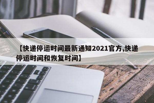 【快递停运时间最新通知2021官方,快递停运时间和恢复时间】