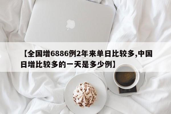 【全国增6886例2年来单日比较多,中国日增比较多的一天是多少例】