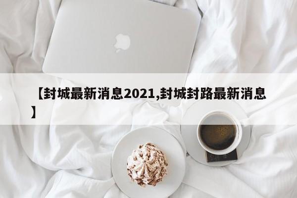 【封城最新消息2021,封城封路最新消息】