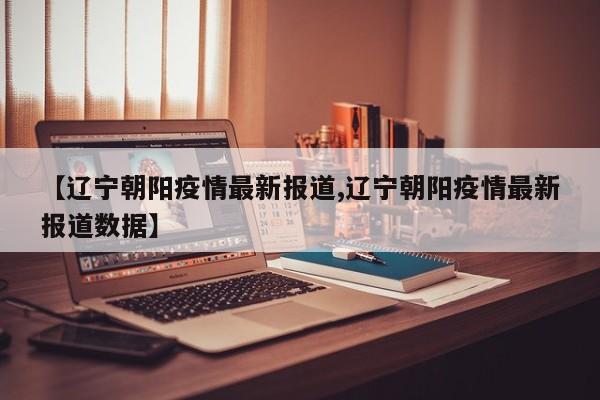 【辽宁朝阳疫情最新报道,辽宁朝阳疫情最新报道数据】