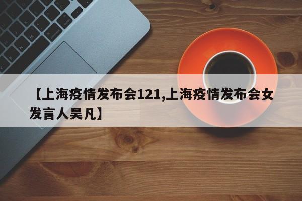 【上海疫情发布会121,上海疫情发布会女发言人吴凡】
