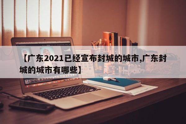【广东2021已经宣布封城的城市,广东封城的城市有哪些】
