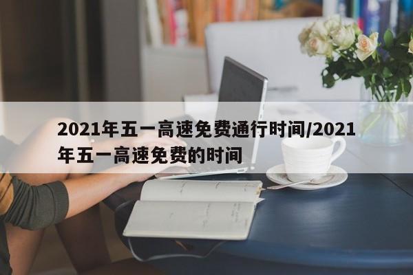 2021年五一高速免费通行时间/2021年五一高速免费的时间