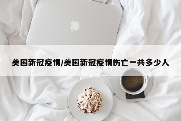 美国新冠疫情/美国新冠疫情伤亡一共多少人