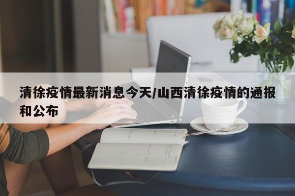 清徐疫情最新消息今天/山西清徐疫情的通报和公布