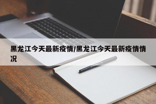 黑龙江今天最新疫情/黑龙江今天最新疫情情况