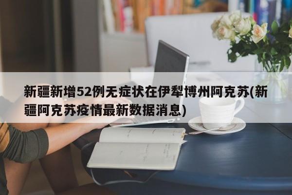 新疆新增52例无症状在伊犁博州阿克苏(新疆阿克苏疫情最新数据消息)