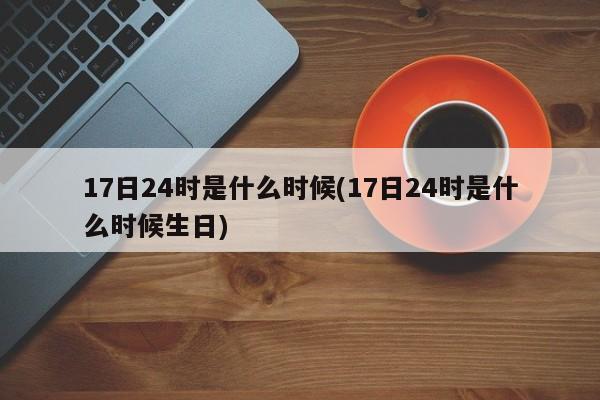 17日24时是什么时候(17日24时是什么时候生日)